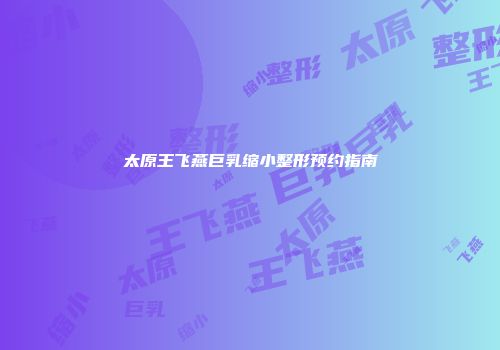 太原王飞燕巨乳缩小整形预约指南