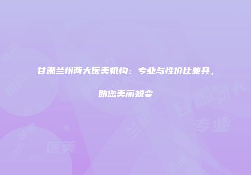甘肃兰州两大医美机构：专业与性价比兼具，助您美丽蜕变