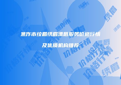 焦作市纹眉绣眉漂唇服务价格行情及优质机构推荐