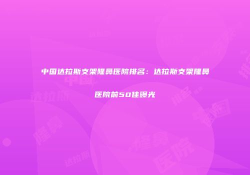 中国达拉斯支架隆鼻医院排名：达拉斯支架隆鼻医院前50佳曝光