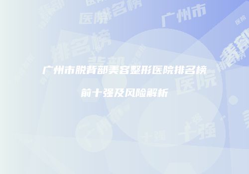 广州市脱背部美容整形医院排名榜前十强及风险解析