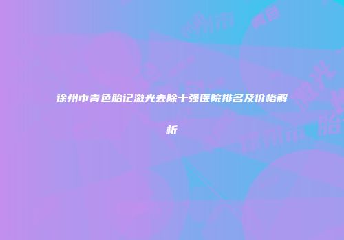 徐州市青色胎记激光去除十强医院排名及价格解析