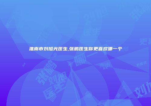 淮南市刘旭光医生,张鹏医生你更喜欢哪一个