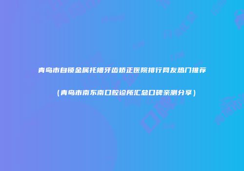青岛市自锁金属托槽牙齿矫正医院排行网友热门推荐（青岛市南东南口腔诊所汇总口碑亲测分享）