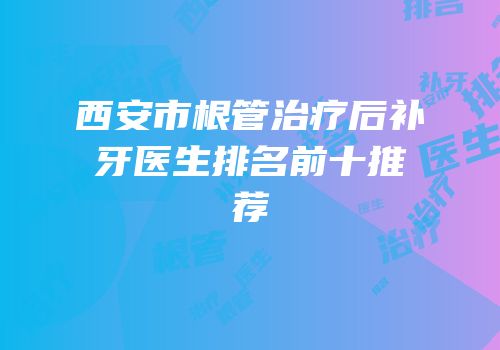 西安市根管治疗后补牙医生排名前十推荐