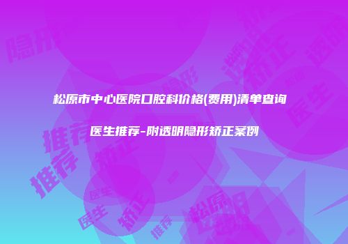 松原市中心医院口腔科价格(费用)清单查询 医生推荐-附透明隐形矫正案例