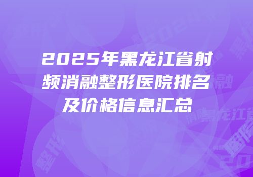 2025年黑龙江省射频消融整形医院排名及价格信息汇总