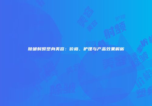 除皱射频塑身美容：价格、护理与产品效果解析