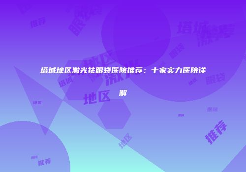 塔城地区激光祛眼袋医院推荐：十家实力医院详解