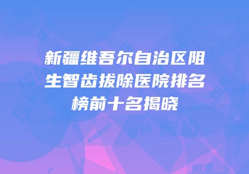 新疆维吾尔自治区阻生智齿拔除医院排名榜前十名揭晓