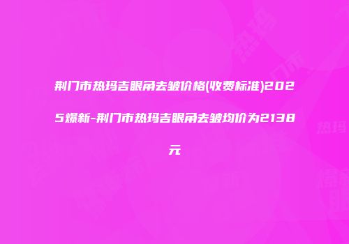 荆门市热玛吉眼角去皱价格(收费标准)2025爆新-荆门市热玛吉眼角去皱均价为2138元