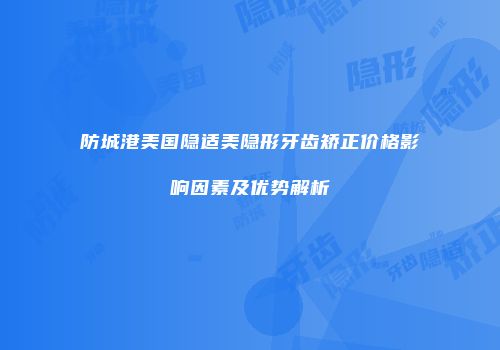 防城港美国隐适美隐形牙齿矫正价格影响因素及优势解析