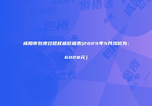 咸阳市包皮过短权威价格表(2025年5月均价为：6028元）