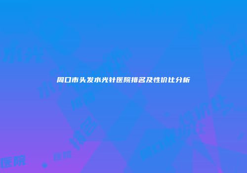 周口市头发水光针医院排名及性价比分析