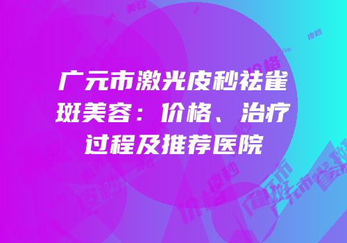 广元市激光皮秒祛雀斑美容：价格、治疗过程及推荐医院