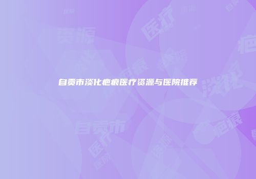 自贡市淡化疤痕医疗资源与医院推荐