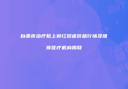 自贡市治疗脸上鲜红斑痣价格行情及推荐医疗机构揭晓