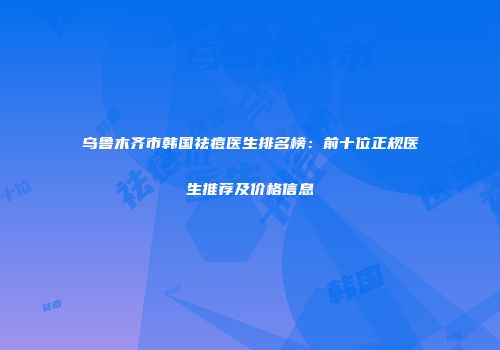 乌鲁木齐市韩国祛痘医生排名榜：前十位正规医生推荐及价格信息