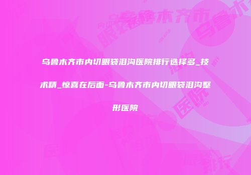 乌鲁木齐市内切眼袋泪沟医院排行选择多_技术精_惊喜在后面-乌鲁木齐市内切眼袋泪沟整形医院