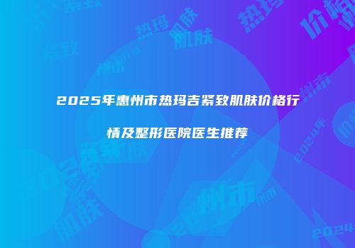 2025年惠州市热玛吉紧致肌肤价格行情及整形医院医生推荐