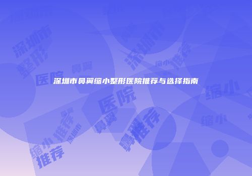深圳市鼻翼缩小整形医院推荐与选择指南