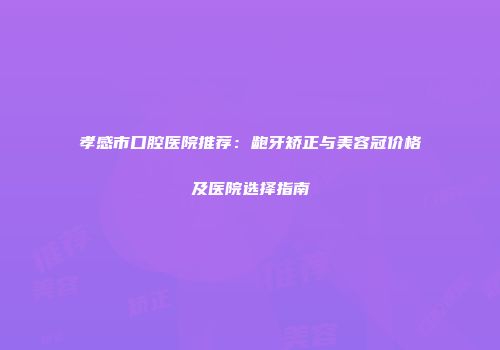 孝感市口腔医院推荐：龅牙矫正与美容冠价格及医院选择指南