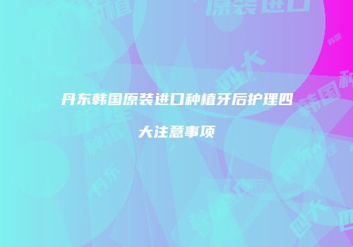 丹东韩国原装进口种植牙后护理四大注意事项