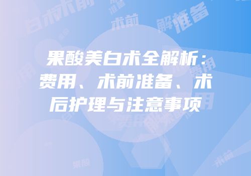 果酸美白术全解析：费用、术前准备、术后护理与注意事项