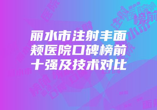丽水市注射丰面颊医院口碑榜前十强及技术对比