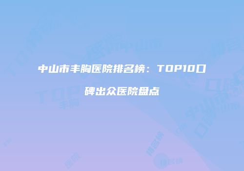 中山市丰胸医院排名榜：TOP10口碑出众医院盘点