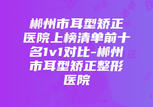 郴州市耳型矫正医院上榜清单前十名1v1对比-郴州市耳型矫正整形医院