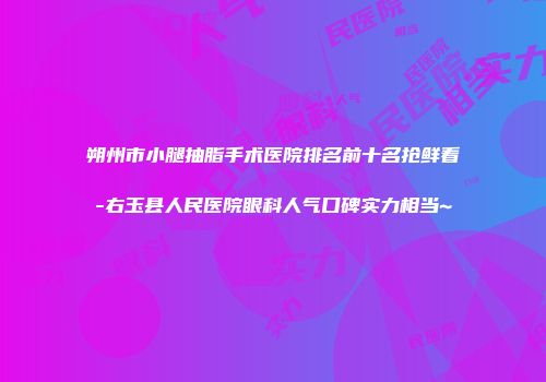 朔州市小腿抽脂手术医院排名前十名抢鲜看-右玉县人民医院眼科人气口碑实力相当~