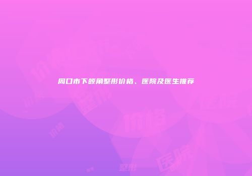 周口市下颌角整形价格、医院及医生推荐