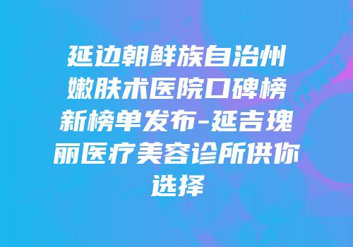 延边朝鲜族自治州嫩肤术医院口碑榜新榜单发布-延吉瑰丽医疗美容诊所供你选择