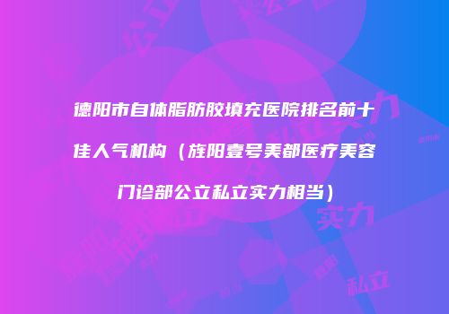 德阳市自体脂肪胶填充医院排名前十佳人气机构（旌阳壹号美都医疗美容门诊部公立私立实力相当）