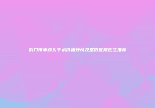 荆门市丰额头手术价格行情及整形医院医生推荐