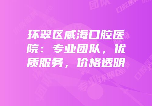 环翠区威海口腔医院：专业团队，优质服务，价格透明