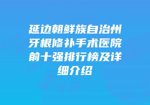 延边朝鲜族自治州牙根修补手术医院前十强排行榜及详细介绍