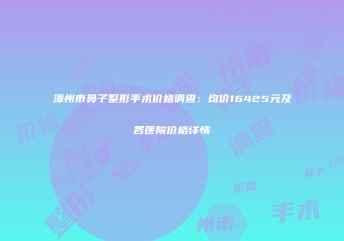 漳州市鼻子整形手术价格调查：均价16425元及各医院价格详情
