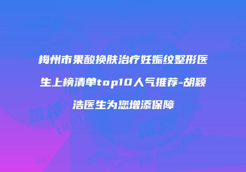 梅州市果酸换肤治疗妊娠纹整形医生上榜清单top10人气推荐-胡颖浩医生为您增添保障