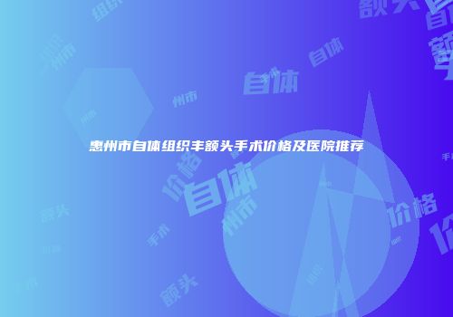 惠州市自体组织丰额头手术价格及医院推荐