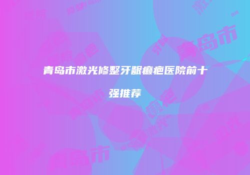 青岛市激光修整牙龈癞疤医院前十强推荐