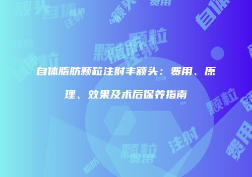 自体脂肪颗粒注射丰额头：费用、原理、效果及术后保养指南