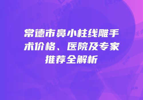 常德市鼻小柱线雕手术价格、医院及专家推荐全解析