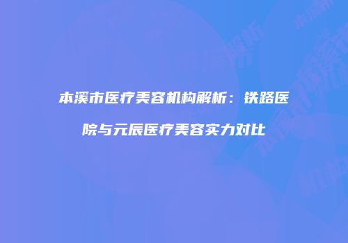 本溪市医疗美容机构解析：铁路医院与元辰医疗美容实力对比