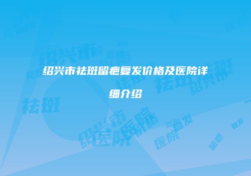 绍兴市祛斑留疤复发价格及医院详细介绍