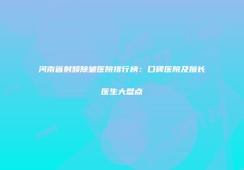 河南省射频除皱医院排行榜：口碑医院及擅长医生大盘点