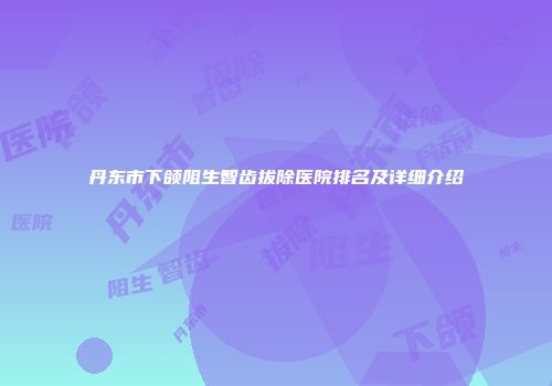丹东市下颌阻生智齿拔除医院排名及详细介绍