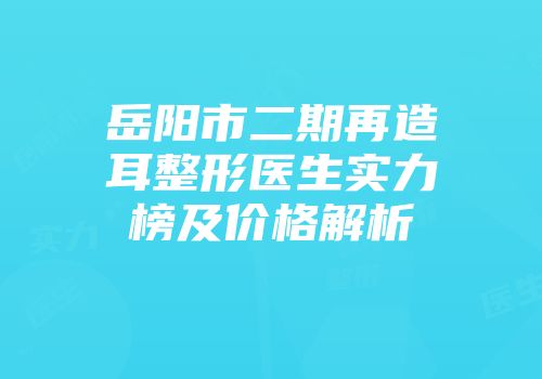 岳阳市二期再造耳整形医生实力榜及价格解析
