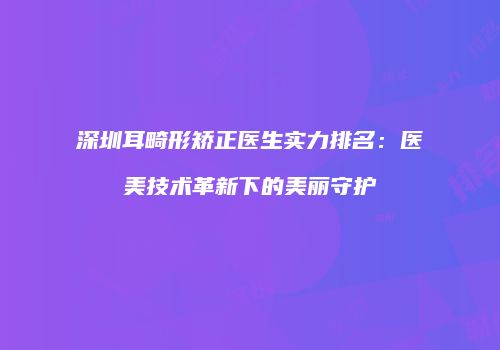 深圳耳畸形矫正医生实力排名：医美技术革新下的美丽守护